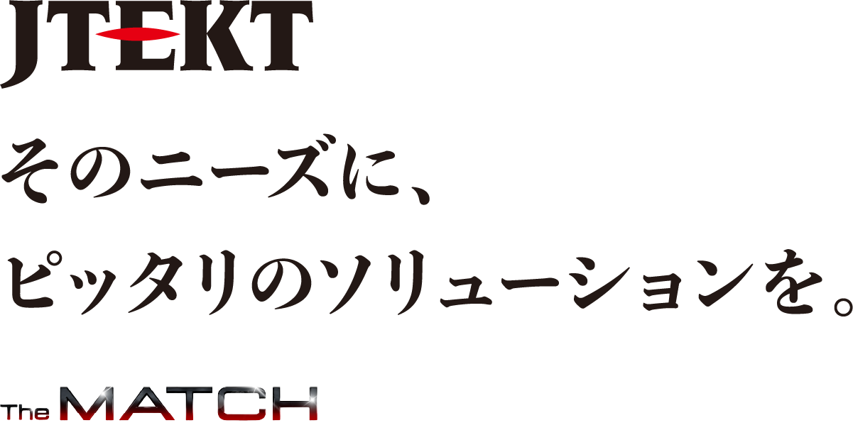 JTEKT そのニーズに、ピッタリのソリューションを。The MATCH